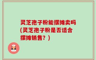 灵芝孢子粉能摆摊卖吗(灵芝孢子粉是否适合摆摊销售？)