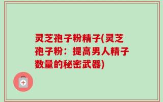 灵芝孢子粉精子(灵芝孢子粉：提高男人精子数量的秘密武器)