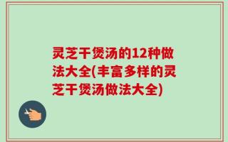 灵芝干煲汤的12种做法大全(丰富多样的灵芝干煲汤做法大全)