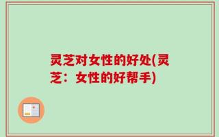 灵芝对女性的好处(灵芝：女性的好帮手)