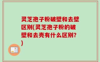 灵芝孢子粉破壁和去壁区别(灵芝孢子粉的破壁和去壳有什么区别？)