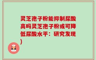 灵芝孢子粉能抑制尿酸高吗灵芝孢子粉或可降低尿酸水平：研究发现)