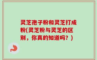 灵芝孢子粉和灵芝打成粉(灵芝粉与灵芝的区别，你真的知道吗？)