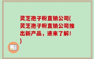 灵芝孢子粉直销公司(灵芝孢子粉直销公司推出新产品，速来了解！)