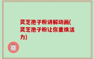 灵芝孢子粉讲解动画(灵芝孢子粉让你重焕活力)
