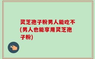 灵芝孢子粉男人能吃不(男人也能享用灵芝孢子粉)