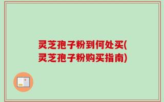 灵芝孢子粉到何处买(灵芝孢子粉购买指南)