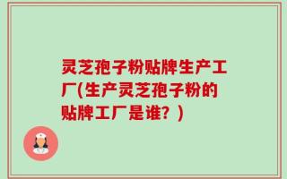 灵芝孢子粉贴牌生产工厂(生产灵芝孢子粉的贴牌工厂是谁？)
