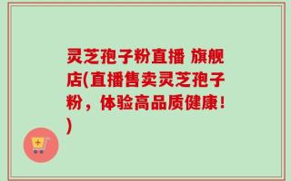 灵芝孢子粉直播 旗舰店(直播售卖灵芝孢子粉，体验高品质健康！)