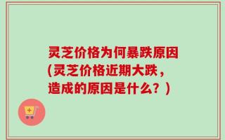 灵芝价格为何暴跌原因(灵芝价格近期大跌，造成的原因是什么？)