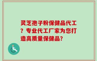 灵芝孢子粉保健品代工？专业代工厂家为您打造高质量保健品？
