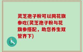 灵芝孢子粉可以同花旗参吃(灵芝孢子粉与花旗参搭配，助您养生双管齐下)