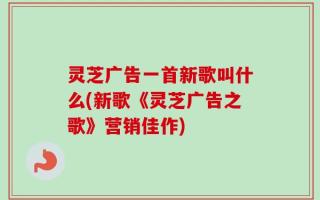 灵芝广告一首新歌叫什么(新歌《灵芝广告之歌》营销佳作)