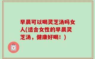 早晨可以喝灵芝汤吗女人(适合女性的早晨灵芝汤，健康好喝！)