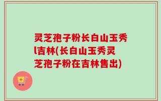 灵芝孢子粉长白山玉秀l吉林(长白山玉秀灵芝孢子粉在吉林售出)