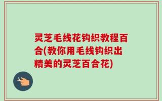 灵芝毛线花钩织教程百合(教你用毛线钩织出精美的灵芝百合花)