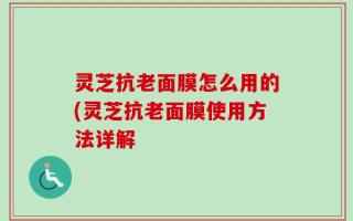 灵芝抗老面膜怎么用的(灵芝抗老面膜使用方法详解