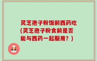 灵芝孢子粉饭前西药吃(灵芝孢子粉食前是否能与西药一起服用？)