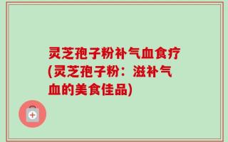 灵芝孢子粉补气血食疗(灵芝孢子粉：滋补气血的美食佳品)
