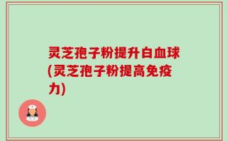 灵芝孢子粉提升白血球(灵芝孢子粉提高免疫力)