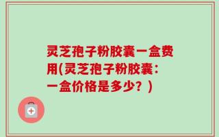 灵芝孢子粉胶囊一盒费用(灵芝孢子粉胶囊：一盒价格是多少？)