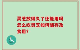 灵芝放得久了还能用吗怎么吃灵芝如何储存及食用？