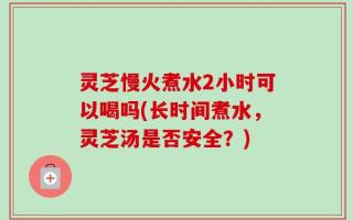 灵芝慢火煮水2小时可以喝吗(长时间煮水，灵芝汤是否安全？)