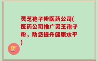 灵芝孢子粉医药公司(医药公司推广灵芝孢子粉，助您提升健康水平)