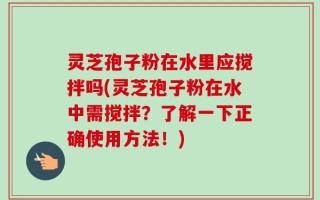 灵芝孢子粉在水里应搅拌吗(灵芝孢子粉在水中需搅拌？了解一下正确使用方法！)