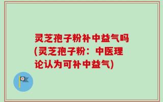 灵芝孢子粉补中益气吗(灵芝孢子粉：中医理论认为可补中益气)