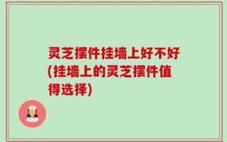 灵芝摆件挂墙上好不好(挂墙上的灵芝摆件值得选择)