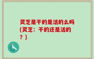 灵芝是干的是活的么吗(灵芝：干的还是活的？)