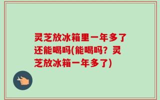 灵芝放冰箱里一年多了还能喝吗(能喝吗？灵芝放冰箱一年多了)