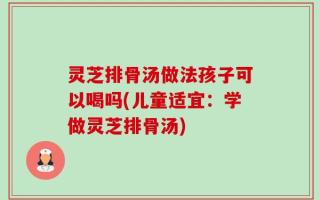 灵芝排骨汤做法孩子可以喝吗(儿童适宜：学做灵芝排骨汤)