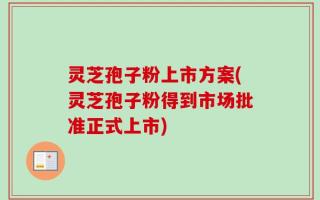 灵芝孢子粉上市方案(灵芝孢子粉得到市场批准正式上市)