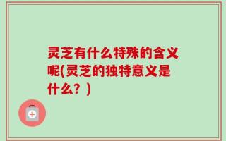 灵芝有什么特殊的含义呢(灵芝的独特意义是什么？)