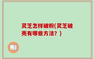 灵芝怎样破粉(灵芝破壳有哪些方法？)