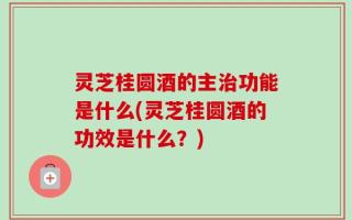 灵芝桂圆酒的主治功能是什么(灵芝桂圆酒的功效是什么？)