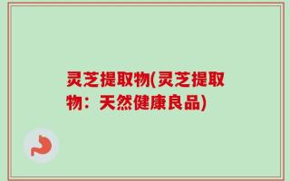 灵芝提取物(灵芝提取物：天然健康良品)
