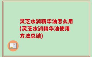灵芝水润精华油怎么用(灵芝水润精华油使用方法总结)