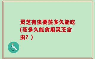 灵芝有虫要蒸多久能吃(蒸多久能食用灵芝含虫？)