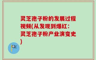 灵芝孢子粉的发展过程视频(从发现到爆红：灵芝孢子粉产业演变史)