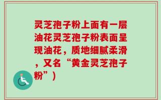 灵芝孢子粉上面有一层油花灵芝孢子粉表面呈现油花，质地细腻柔滑，又名“黄金灵芝孢子粉”)