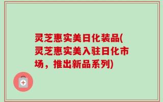 灵芝惠实美日化装品(灵芝惠实美入驻日化市场，推出新品系列)