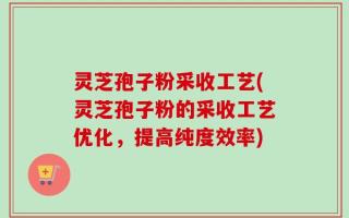 灵芝孢子粉采收工艺(灵芝孢子粉的采收工艺优化，提高纯度效率)