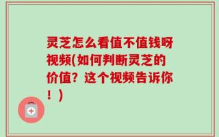 灵芝怎么看值不值钱呀视频(如何判断灵芝的价值？这个视频告诉你！)