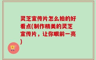 灵芝宣传片怎么拍的好看点(制作精美的灵芝宣传片，让你眼前一亮)