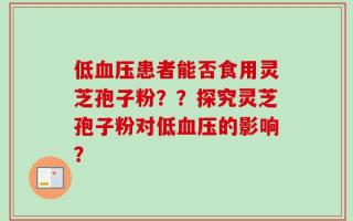 低血压患者能否食用灵芝孢子粉？？探究灵芝孢子粉对低血压的影响？