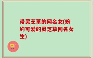 带灵芝草的网名女(婉约可爱的灵芝草网名女生)