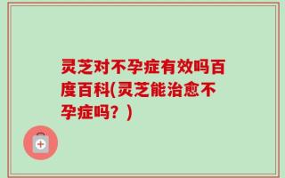 灵芝对不孕症有效吗百度百科(灵芝能治愈不孕症吗？)